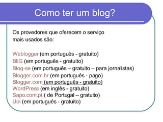 Como ter um blog? Os provedores que oferecem o serviço mais usados são: Weblogger  (em português - gratuito) BliG  (em português - gratuito) Blog-se  (em português – gratuito – para jornalistas) Blogger .com. br  (em português - pago) Blogger .com  (em português - gratuito) WordPress  (em inglês - gratuito) Sapo.com.pt  ( de Portugal – gratuito) Uol  (em português - gratuito) 