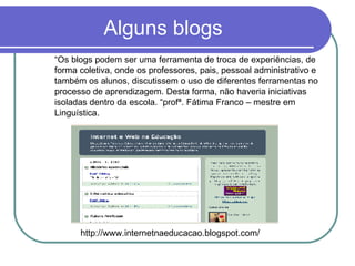 Alguns blogs http://www.internetnaeducacao.blogspot.com/ “ Os blogs podem ser uma ferramenta de troca de experiências, de forma coletiva, onde os professores, pais, pessoal administrativo e também os alunos, discutissem o uso de diferentes ferramentas no processo de aprendizagem. Desta forma, não haveria iniciativas isoladas dentro da escola. “profª. Fátima Franco – mestre em Linguística. 