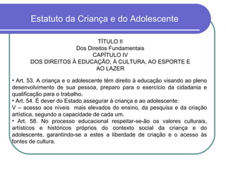 Estatuto da Criança e do Adolescente TÍTULO II Dos Direitos Fundamentais CAPÍTULO IV DOS DIREITOS À EDUCAÇÃO, À CULTURA, AO ESPORTE E AO LAZER Art. 53. A criança e o adolescente têm direito à educação visando ao pleno desenvolvimento de sua pessoa, preparo para o exercício da cidadania e qualificação para o trabalho. Art. 54. É dever do Estado assegurar à criança e ao adolescente: V – acesso aos níveis  mais elevados do ensino, da pesquisa e da criação artística, segundo a capacidade de cada um. Art. 58. No processo educacional respeitar-se-ão os valores culturais, artísticos e históricos próprios do contexto social da criança e do adolescente, garantindo-se a estes a liberdade de criação e o acesso às fontes de cultura. 