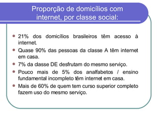 21% dos domicílios brasileiros têm acesso à internet. Quase 90% das pessoas da classe A têm internet em casa.  7% da classe DE desfrutam do mesmo serviço. Pouco mais de 5% dos analfabetos / ensino fundamental incompleto têm internet em casa. Mais de 60% de quem tem curso superior completo fazem uso do mesmo serviço.  Proporção de domicílios com internet, por classe social: 