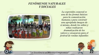 FENÓMENOS NATURALES
Y SOCIALES
La expresión corporal es
una de las formas básicas
para la comunicación
humana y para construir
una apropiada imagen de
sí mismo, donde los niños y
niñas realizaron
dramatización de los
valores y ensayaron para el
festival de rondas infantiles
 