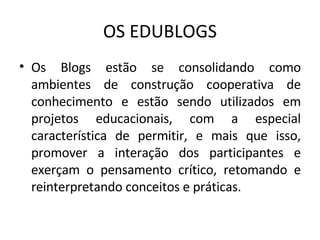 OS EDUBLOGS Os Blogs estão se consolidando como ambientes de construção cooperativa de conhecimento e estão sendo utilizados em projetos educacionais, com a especial característica de permitir, e mais que isso, promover a interação dos participantes e exerçam o pensamento crítico, retomando e reinterpretando conceitos e práticas.  