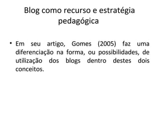 Blog como recurso e estratégia pedagógica  Em seu artigo, Gomes (2005) faz uma diferenciação na forma, ou possibilidades, de utilização dos blogs dentro destes dois conceitos.   