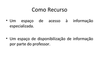 Como Recurso Um espaço de acesso à informação especializada.  Um espaço de disponibilização de informação por parte do professor. 