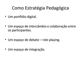 Como Estratégia Pedagógica Um portfólio digital. Um espaço de intercâmbio e colaboração entre os participantes. Um espaço de debate – role playing. Um espaço de integração. 