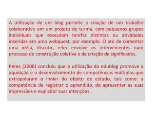 A utilização de um blog permite a criação de um trabalho colaborativo em um projeto de turma, com pequenos grupos individuais que executam tarefas distintas ou atividades inseridas em uma webquest, por exemplo. O ato de comentar uma idéia, discutir, reler envolve os intervenientes num processo de construção coletiva e de criação de significados.  Peres (2008) concluiu que a utilização do edublog promove a aquisição e o desenvolvimento de competências múltiplas que extrapolaram o limiar do objeto de estudo, tais como: a competência de registrar o aprendido, de apresentar as suas impressões e explicitar suas intenções.  