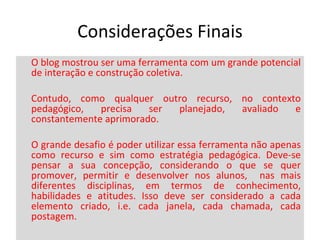 Considerações Finais O blog mostrou ser uma ferramenta com um grande potencial de interação e construção coletiva.  Contudo, como qualquer outro recurso, no contexto pedagógico, precisa ser planejado, avaliado e constantemente aprimorado.  O grande desafio é poder utilizar essa ferramenta não apenas como recurso e sim como estratégia pedagógica. Deve-se pensar a sua concepção, considerando o que se quer promover, permitir e desenvolver nos alunos,  nas mais diferentes disciplinas, em termos de conhecimento, habilidades e atitudes. Isso deve ser considerado a cada elemento criado, i.e. cada janela, cada chamada, cada postagem.  