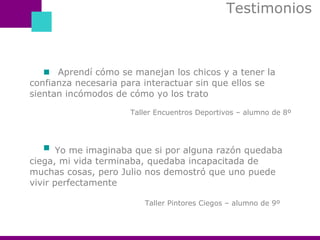 Testimonios  Aprendí cómo se manejan los chicos y a tener la confianza necesaria para interactuar sin que ellos se sientan incómodos de cómo yo los trato Taller Encuentros Deportivos – alumno de 8º  Yo me imaginaba que si por alguna razón quedaba ciega, mi vida terminaba, quedaba incapacitada de muchas cosas, pero Julio nos demostró que uno puede vivir perfectamente Taller Pintores Ciegos – alumno de 9º 
