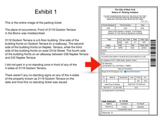 Exhibit 1
This is the online image of the parking ticket.

The place of occurrence, Front of 3119 Godwin Terrace

in the Bronx was misdescribed. 

3119 Godwin Terrace is a 6-ﬂoor building. One side of the 

building fronts on Godwin Terrace (in a walkway). The second 

side of the building fronts on Naples Terrace, while the third

side of the building fronts on west 231st Street. The fourth side

of the building fronts on an alleyway between 236 Naples Terrace

and 242 Naples Terrace. 

I did not park in a no standing zone in front of any of the 

4-sides of 3119 Godwin Terrace.

There weren’t any no standing signs on any of the 4-sides 

of the property known as 3119 Godwin Terrace on the 

date and time this no standing ticket was issued.
 