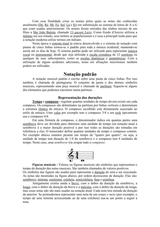 Com essa finalidade criou os nomes pelos quais as notas são conhecidas
atualmente (Dó, Ré, Mi, Fá, Sol, Lá e Si) em substituição ao sistema de letras de A a G
que eram usadas anteriormente. Os nomes foram retirados das sílabas iniciais de um
Hino a São João Batista, chamado Ut queant Laxis. Como Guido d'Arezzo utilizou a
italiano em seu tratado, seus termos se popularizaram e é essa a principal razão para que
a notação moderna utilize termos em italiano.
Nesta época o sistema tonal já estava desenvolvido e o sistema de notação com
pautas de cinco linhas tornou-se o padrão para toda a música ocidental, mantendo-se
assim até os dias de hoje. O sistema padrão pode ser utilizado para representar música
vocal ou instrumental, desde que seja utilizada a escala cromática de 12 semitons ou
qualquer de seus subconjuntos, como as escalas diatônicas e pentatônicas. Com a
utilização de alguns acidentes adicionais, notas em afinações microtonais também
podem ser utilizadas.
Notação padrão
A notação musical padrão é escrita sobre uma pauta de cinco linhas. Por isso
também é chamada de pentagrama. O conjunto da pauta e dos demais símbolos
musicais, representando uma peça musical é chamado de partitura. Seguem-se alguns
dos elementos que podemos encontrar numa partitura.
Representação das durações
Tempo e compasso - regulam quantas unidades de tempo devem existir em cada
compasso. Os compassos são delimitados na partitura por linhas verticais e determinam
a estrutura rítmica da música. O compasso escolhido está diretamente associado ao
estilo da música. Uma valsa por exemplo tem o compasso 3/4 e um rock tipicamente
usa o compasso 4/4.
Em uma fórmula de compasso, o denominador indica em quantas partes uma
semibreve deve ser dividida para obtermos uma unidade de tempo (na notação atual a
semibreve é a maior duração possível e por isso todas as durações são tomadas em
referência a ela). O numerador define quantas unidades de tempo o compasso contém.
No exemplo abaixo estamos perante um tempo de "quatro por quatro", ou seja, a
unidade de tempo tem duração de 1/4 da semibreve e o compasso tem 4 unidades de
tempo. Neste caso, uma semibreve iria ocupar todo o compasso.
Figuras musicais - Valores ou figuras musicais são símbolos que representam o
tempo de duração das notas musicais. São também chamados de valores positivos.
Os símbolos das figuras são usados para representar a duração do som a ser executado.
As notas são mostradas na figura abaixo, por ordem decrescente de duração. Elas são:
semibreve, mínima, semínima, colcheia, semicolcheia, fusa e semifusa.
Antigamente existia ainda a breve, com o dobro da duração da semibreve, a
longa, com o dobro da duração da breve e a máxima, com o dobro da duração da longa,
mas essas notas não são mais usadas na notação atual. Cada nota tem metade da duração
da anterior. Se pretendermos representar uma nota de um tempo e meio (por exemplo, o
tempo de uma mínima acrescentado ao de uma colcheia) usa-se um ponto a seguir à
nota.
 