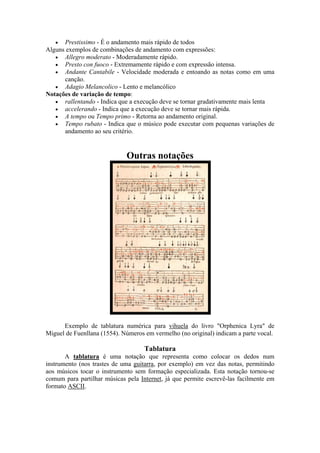 • Prestissimo - É o andamento mais rápido de todos
Alguns exemplos de combinações de andamento com expressões:
• Allegro moderato - Moderadamente rápido.
• Presto con fuoco - Extremamente rápido e com expressão intensa.
• Andante Cantabile - Velocidade moderada e entoando as notas como em uma
canção.
• Adagio Melancolico - Lento e melancólico
Notações de variação de tempo:
• rallentando - Indica que a execução deve se tornar gradativamente mais lenta
• accelerando - Indica que a execução deve se tornar mais rápida.
• A tempo ou Tempo primo - Retorna ao andamento original.
• Tempo rubato - Indica que o músico pode executar com pequenas variações de
andamento ao seu critério.
Outras notações
Exemplo de tablatura numérica para vihuela do livro "Orphenica Lyra" de
Miguel de Fuenllana (1554). Números em vermelho (no original) indicam a parte vocal.
Tablatura
A tablatura é uma notação que representa como colocar os dedos num
instrumento (nos trastes de uma guitarra, por exemplo) em vez das notas, permitindo
aos músicos tocar o instrumento sem formação especializada. Esta notação tornou-se
comum para partilhar músicas pela Internet, já que permite escrevê-las facilmente em
formato ASCII.
 