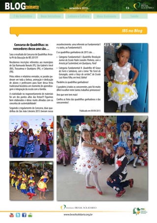 setembro 2015 13
www.brasilsolidario.org.br
IBS no Blog
Boas Iniciativas Leitura e Cultura Meio Ambiente Saúde7 de Setembro
Concurso de Quadrilhas: os
vencedores desse ano são…
SaiuoresultadodoConcursodeQuadrilhasArras-
ta Pé da Educação do IBS 2015!!!
Recebemos inscrições referentes aos municípios
de São Raimundo Nonato (PI), São Gabriel e Irecê
(BA), Tracuateua e Quatipuru (PA), e Cabaceiras
(PB).
Pelos vídeos e relatórios enviados, os jurados pu-
deram ver toda a beleza, animação e dedicação
de alunos e professores para fazer dessa festa
tradicional brasileira um momento de aprendiza-
gem e integração da escola com a família.
A criatividade no reaproveitamento de materiais
foi um dos pontos altos das festas!!! Figurinos
bem elaborados e ideias muito afinadas com os
conceitos de sustentabilidade!
Seguindo o regulamento do Concurso, duas qua-
drilhas do São João Literário 2015 tiveram nosso
reconhecimento: uma referente ao Fundamental I
e a outra, ao Fundamental II.
E as quadrilhas ganhadoras de 2015 são…
•	 Categoria Fundamental I: Quadrilha Revolução
Junina da Escola Padre Leandro Pinheiro, com o
ArrastapéSustentável,emQuatipuru,Pará!
•	 Categoria Fundamental II: Quadrilha 40 Graus
de Forró e Sabiduria, com o tema “No Forró do
Gonzagão, canto a força do sertão!”, da Escola
LuizVianaFilho,emIrecê,Bahia!
Parabéns às quadrilhas ganhadoras!
E parabéns à todos os concorrentes, pois foi muito
difícil escolher entre tantos trabalhos primorosos!
Ano que vem tem mais!
Confira as fotos das quadrilhas ganhadoras e das
concorrentes!
Publicado em 09/09/2015
 