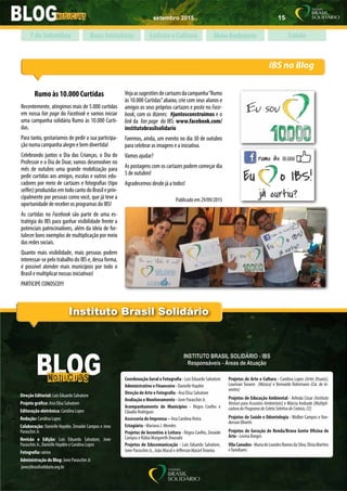 setembro 2015 15
www.brasilsolidario.org.br
Instituto Brasil Solidário
Direção Editorial: Luis Eduardo Salvatore
Projeto gráfico: Ana Elisa Salvatore
Editoração eletrônica: Carolina Lopes
Redação: Carolina Lopes
Colaboração: Danielle Haydée, Zenaide Campos e Jone
Paraschin Jr.
Revisão e Edição: Luis Eduardo Salvatore, Jone
Paraschin Jr., Danielle Haydée e Carolina Lopes
Fotografia: vários
Administração do Blog: Jone Paraschin Jr.
jone@brasilsolidario.org.br
Coordenação Geral e Fotografia - Luis Eduardo Salvatore
Administrativo e Financeiro - Danielle Haydée
Direção de Arte e Fotografia - Ana Elisa Salvatore
Avaliação e Monitoramento - Jone Paraschin Jr.
Acompanhamento de Municípios -  Régea Coelho e
Cláudio Rodrigues
Assessoria de Imprensa – Ana CarolinaVieira
Estagiária - Mariana J. Mendes
Projetos de Incentivo à Leitura - Régea Coelho, Zenaide
Campos e Rúbia Margareth Dourado
Projetos de Educomunicação - Luis Eduardo Salvatore,
Jone Paraschin Jr., João Macul e Jefferson MacielTeixeira
Projetos de Arte e Cultura - Carolina Lopes (Artes Visuais),
Lourivan Tavares  (Música) e Bernardo Rohrmann (Cia. de In-
ventos)
Projetos de Educação Ambiental - Arlinda Cézar (Instituto
Venturi para Assuntos Ambientais) e Márcia Andrade (Multipli-
cadoradoProgramadeColetaSeletivadeCrateús,CE)
Projetos de Saúde e Odontologia - Wolber Campos e Van-
derson Olivetti
Projetos de Geração de Renda/Brava Gente Oficina de
Arte - Levina Borges
VilaCanudos- MariadeLourdesRamosdaSilva,ElísiaMartins
e familiares
IBS no Blog
Boas Iniciativas Leitura e Cultura Meio Ambiente Saúde7 de Setembro
Rumo às 10.000 Curtidas
Recentemente, atingimos mais de 5.000 curtidas
em nossa fan page do Facebook e vamos iniciar
uma campanha solidária Rumo às 10.000 Curti-
das.
Para tanto, gostaríamos de pedir a sua participa-
ção numa campanha alegre e bem divertida!
Celebrando juntos o Dia das Crianças, o Dia do
Professor e o Dia de Doar, vamos desenvolver no
mês de outubro uma grande mobilização para
pedir curtidas aos amigos, escolas e outros edu-
cadores por meio de cartazes e fotografias (tipo
selfies)produzidasemtodocantodoBrasileprin-
cipalmente por pessoas como você, que já teve a
oportunidade de receber os programas do IBS!
As curtidas no Facebook são parte de uma es-
tratégia do IBS para ganhar visibilidade frente a
potenciais patrocinadores, além da ideia de for-
talecer bons exemplos de multiplicação por meio
das redes sociais.
Quanto mais visibilidade, mais pessoas podem
interessar-se pelo trabalho do IBS e, dessa forma,
é possível atender mais municípios por todo o
Brasil e multiplicar nossas iniciativas!
PARTICIPE CONOSCO!!!
Vejaassugestõesdecartazesdacampanha“Rumo
às 10.000 Curtidas”abaixo, crie com seus alunos e
amigos os seus próprios cartazes e poste no Face-
book, com os dizeres: #juntosconstruimos e o
link da fan page do IBS: www.facebook.com/
institutobrasilsolidario
Faremos, ainda, um evento no dia 30 de outubro
para celebrar as imagens e a iniciativa.
Vamos ajudar?
As postagens com os cartazes podem começar dia
5 de outubro!
Agradecemos desde já a todos!
Publicado em 29/09/2015
 