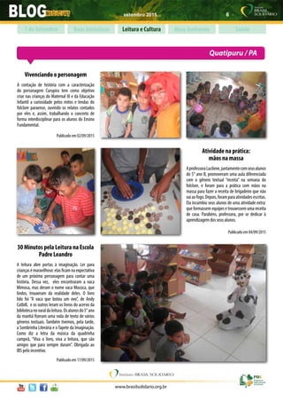 setembro 2015 6
www.brasilsolidario.org.br
Boas Iniciativas Leitura e Cultura Meio Ambiente Saúde7 de Setembro
Quatipuru / PA
Vivenciando o personagem
A contação de história com a caracterização
do personagem Curupira tem como objetivo
criar nas crianças do Maternal III e da Educação
Infantil a curiosidade pelos mitos e lendas do
folclore paraense, ouvindo os relatos contados
por eles e, assim, trabalhando o concreto de
forma interdisciplinar para os alunos do Ensino
Fundamental.
Publicado em 02/09/2015
Atividade na prática:
mãos na massa
AprofessoraLucilene,juntamentecomseusalunos
do 5° ano B, promoveram uma aula diferenciada
com o gênero textual “receita” na semana do
folclore, e foram para a prática com mãos na
massa para fazer a receita de brigadeiro que não
vaiaofogo.Depois,foramparaatividadesescritas.
Ela incumbiu seus alunos de uma atividade extra:
que formassem equipes e trouxessem uma receita
de casa. Parabéns, professora, por se dedicar à
aprendizagem dos seus alunos.
Publicado em 04/09/2015
30 Minutos pela Leitura na Escola
Padre Leandro
A leitura abre portas à imaginação. Ler para
criançasémaravilhoso:elasficamnaexpectativa
de um próximo personagem para contar uma
história. Dessa vez, eles encontraram a vaca
Mimosa, mas deram o nome vaca Mococa, que
lindos, trouxeram da realidade deles. O livro
lido foi “A vaca que botou um ovo”, de Andy
Cutbill, e os outros leram os livros do acervo da
bibliotecanovaraldaleitura.Osalunosdo5°ano
da manhã fizeram uma roda de texto de vários
gêneros textuais. Também tivemos, pela tarde,
a Sombrinha Literária e o Tapete da Imaginação.
Como diz a letra da música da quadrinha
campeã, “Viva o livro, viva a leitura, que são
amigos que para sempre duram”. Obrigada ao
IBS pelo incentivo.
Publicado em 17/09/2015
 