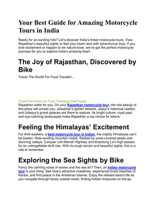 Your Best Guide for Amazing Motorcycle
Tours in India
Ready for an exciting ride? Let’s discover India’s finest motorcycle tours. View
Rajasthan’s beautiful sights or feel your heart race with adventurous trips. If you
love excitement or happen to be nature-lover, we’ve got the perfect motorcycle
journeys for you to explore India’s amazing heart.
The Joy of Rajasthan, Discovered by
Bike
Travel The World For Food Travellin...
Pause
Unmute
Loaded: 2.22%
Remaining Time -13:20
Fullscreen
Travel The World For Food Travelling Chef Foodie
Rajasthan waits for you. On your Rajasthan motorcycle tour, the raw beauty of
this place will amaze you. Jaisalmer’s golden deserts, Jaipur’s historical castles,
and Udaipur’s grand palaces are there to explore. Its bright culture, royal past,
and eye-catching landscapes make Rajasthan a top choice for bikers.
Feeling the Himalayas’ Excitement
For thrill-seekers, a best motorcycle tour in Indian, the mighty Himalayas can’t
be beaten. Ride winding mountain roads, flanked by snow-covered peaks and
stunning valleys. Conquer Leh-Manali Highway and Khardung La’s high passes
for an unforgettable thrill ride. With its rough terrain and beautiful sights, this is a
ride to remember.
Exploring the Sea Sights by Bike
Fancy the calming noise of waves and the sea air? Then, an Indian motorcycle
tour is your thing. See Goa’s attractive coastlines, experience lovely beaches of
Kerala, and find peace in the Andaman Islands. Enjoy the relaxed beach life as
you navigate through twisty coastal roads, finding hidden treasures on the go.
 