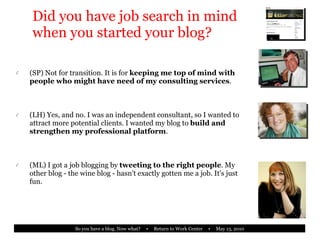 Did you have job search in mind when you started your blog? (SP) Not for transition. It is for  keeping me top of mind with people who might have need of my consulting services . (LH) Yes, and no. I was an independent consultant, so I wanted to attract more potential clients. I wanted my blog to  build and strengthen my professional platform . (ML) I got a job blogging by  tweeting to the right people . My other blog - the wine blog - hasn't exactly gotten me a job. It's just fun. 