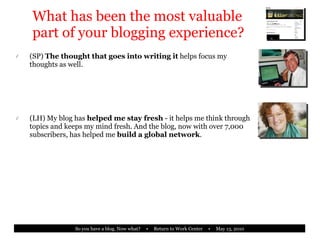 What has been the most valuable part of your blogging experience? (SP)  The thought that goes into writing it  helps focus my thoughts as well. (LH) My blog has  helped me stay fresh  - it helps me think through topics and keeps my mind fresh. And the blog, now with over 7,000 subscribers, has helped me  build a global network . 