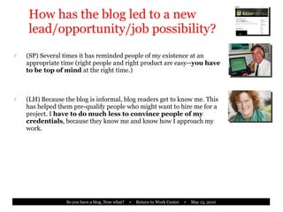 How has the blog led to a new lead/opportunity/job possibility? (SP) Several times it has reminded people of my existence at an appropriate time (right people and right product are easy-- you have to be top of mind  at the right time.) (LH) Because the blog is informal, blog readers get to know me. This has helped them pre-qualify people who might want to hire me for a project. I  have to do much less to convince people of my credentials , because they know me and know how I approach my work. 