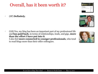 Overall, has it been worth it? (SP)  Definitely . (LH) Yes, my blog has been an important part of my professional life and  has paid back , in terms of relationships, leads, and gigs,  more than the effort I have put into it . I also feel  more connected to younger professionals , who tend to read blogs more than their older colleagues. 