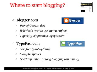 Where to start blogging? Blogger.com Part of Google, free Relatively easy to use, many options Typically ‘blogname.blogspot.com’ TypePad.com Also free (paid options) Many templates Good reputation among blogging community 
