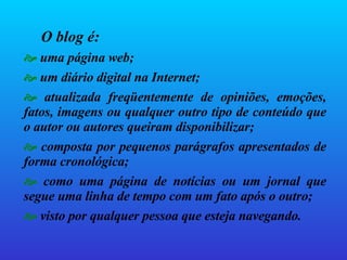 O blog é:   uma página web; um diário digital na Internet; atualizada freqüentemente de opiniões, emoções, fatos, imagens ou qualquer outro tipo de conteúdo que o autor ou autores queiram disponibilizar; composta por pequenos parágrafos apresentados de forma cronológica; como uma página de notícias ou um jornal que segue uma linha de tempo com um fato após o outro; visto por qualquer pessoa que esteja navegando. 