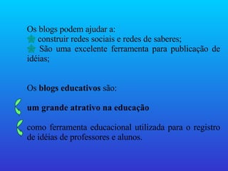 Os blogs podem ajudar a: construir redes sociais e redes de saberes; São uma excelente ferramenta para publicação de idéias; Os  blogs educativos  são:  um grande atrativo na educação   como ferramenta educacional utilizada para o registro de idéias de professores e alunos. 