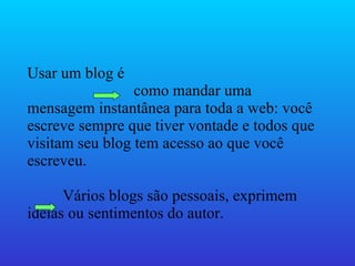 Usar um blog é  como mandar uma mensagem instantânea para toda a web: você escreve sempre que tiver vontade e todos que visitam seu blog tem acesso ao que você escreveu. Vários blogs são pessoais, exprimem idéias ou sentimentos do autor.  