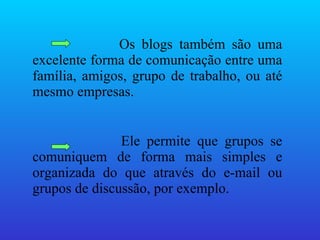 Os blogs também são uma excelente forma de comunicação entre uma família, amigos, grupo de trabalho, ou até mesmo empresas. Ele permite que grupos se comuniquem de forma mais simples e organizada do que através do e-mail ou grupos de discussão, por exemplo. 