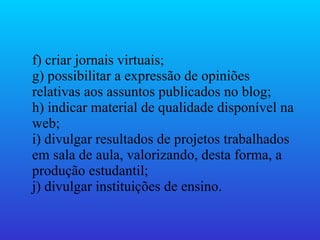 f) criar jornais virtuais;  g) possibilitar a expressão de opiniões relativas aos assuntos publicados no blog;  h) indicar material de qualidade disponível na web;  i) divulgar resultados de projetos trabalhados em sala de aula, valorizando, desta forma, a produção estudantil;  j) divulgar instituições de ensino.  