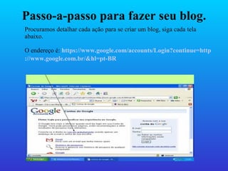 Passo-a-passo para fazer seu blog. Procuramos detalhar cada ação para se criar um blog, siga cada tela abaixo. O endereço é:  https ://www.google.com/accounts/Login?continue=http ://www.google.com.br/&hl=pt-BR   