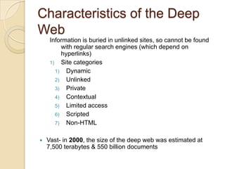 Characteristics of the Deep WebInformation is buried in unlinked sites, so cannot be found with regular search engines (which depend on hyperlinks)Site categoriesDynamicUnlinkedPrivateContextualLimited accessScriptedNon-HTMLVast- in 2000, the size of the deep web was estimated at 7,500 terabytes & 550 billion documentsSearching the Deep Web	Pipl.com