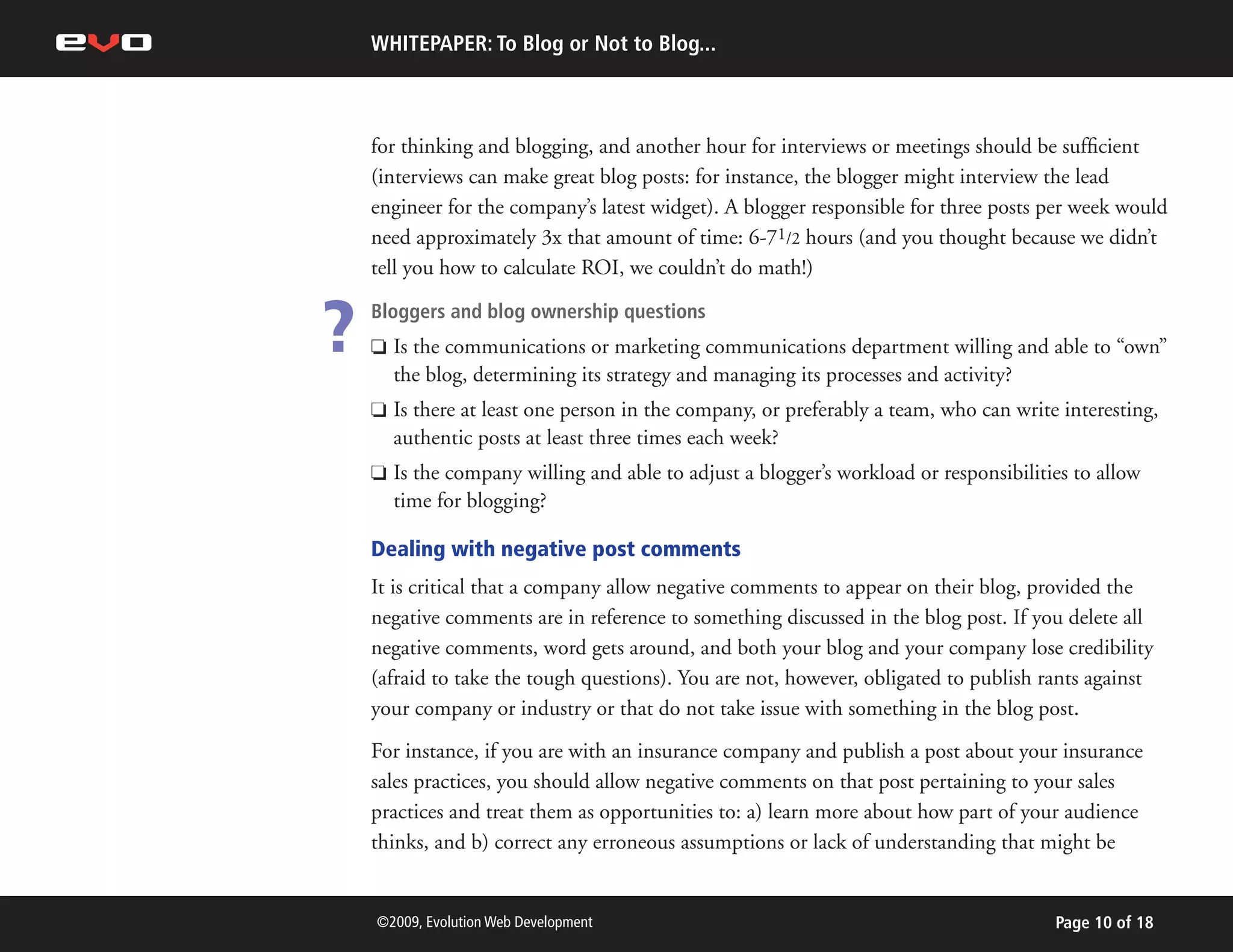 WHITEPAPER: To Blog or Not to Blog...



    for thinking and blogging, and another hour for interviews or meetings should be sufficient
    (interviews can make great blog posts: for instance, the blogger might interview the lead
    engineer for the company’s latest widget). A blogger responsible for three posts per week would
    need approximately 3x that amount of time: 6-71/2 hours (and you thought because we didn’t
    tell you how to calculate ROI, we couldn’t do math!)


?   Bloggers and blog ownership questions
    P   Is the communications or marketing communications department willing and able to “own”
        the blog, determining its strategy and managing its processes and activity?
    P   Is there at least one person in the company, or preferably a team, who can write interesting,
        authentic posts at least three times each week?
    P   Is the company willing and able to adjust a blogger’s workload or responsibilities to allow
        time for blogging?

    Dealing with negative post comments
    It is critical that a company allow negative comments to appear on their blog, provided the
    negative comments are in reference to something discussed in the blog post. If you delete all
    negative comments, word gets around, and both your blog and your company lose credibility
    (afraid to take the tough questions). You are not, however, obligated to publish rants against
    your company or industry or that do not take issue with something in the blog post.
    For instance, if you are with an insurance company and publish a post about your insurance
    sales practices, you should allow negative comments on that post pertaining to your sales
    practices and treat them as opportunities to: a) learn more about how part of your audience
    thinks, and b) correct any erroneous assumptions or lack of understanding that might be


    ©2009, Evolution Web Development                                                    Page 10 of 18
 
