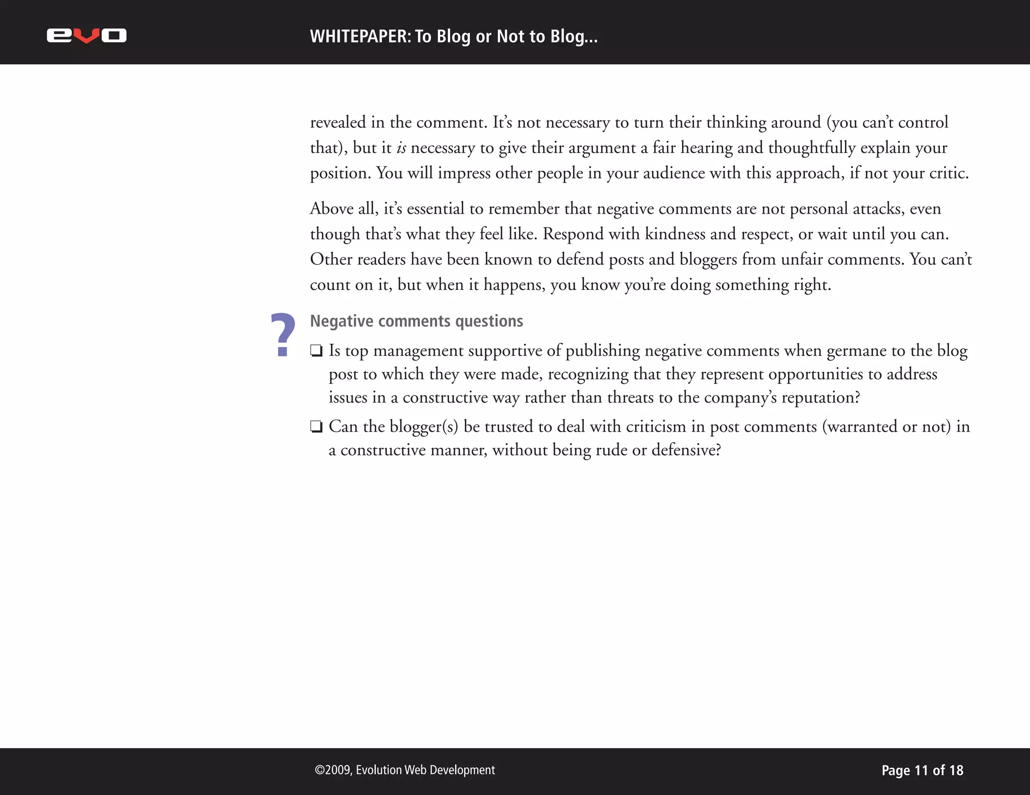 WHITEPAPER: To Blog or Not to Blog...



    revealed in the comment. It’s not necessary to turn their thinking around (you can’t control
    that), but it is necessary to give their argument a fair hearing and thoughtfully explain your
    position. You will impress other people in your audience with this approach, if not your critic.
    Above all, it’s essential to remember that negative comments are not personal attacks, even
    though that’s what they feel like. Respond with kindness and respect, or wait until you can.
    Other readers have been known to defend posts and bloggers from unfair comments. You can’t
    count on it, but when it happens, you know you’re doing something right.


?   Negative comments questions
    P   Is top management supportive of publishing negative comments when germane to the blog
        post to which they were made, recognizing that they represent opportunities to address
        issues in a constructive way rather than threats to the company’s reputation?
    P   Can the blogger(s) be trusted to deal with criticism in post comments (warranted or not) in
        a constructive manner, without being rude or defensive?




    ©2009, Evolution Web Development                                                   Page 11 of 18
 