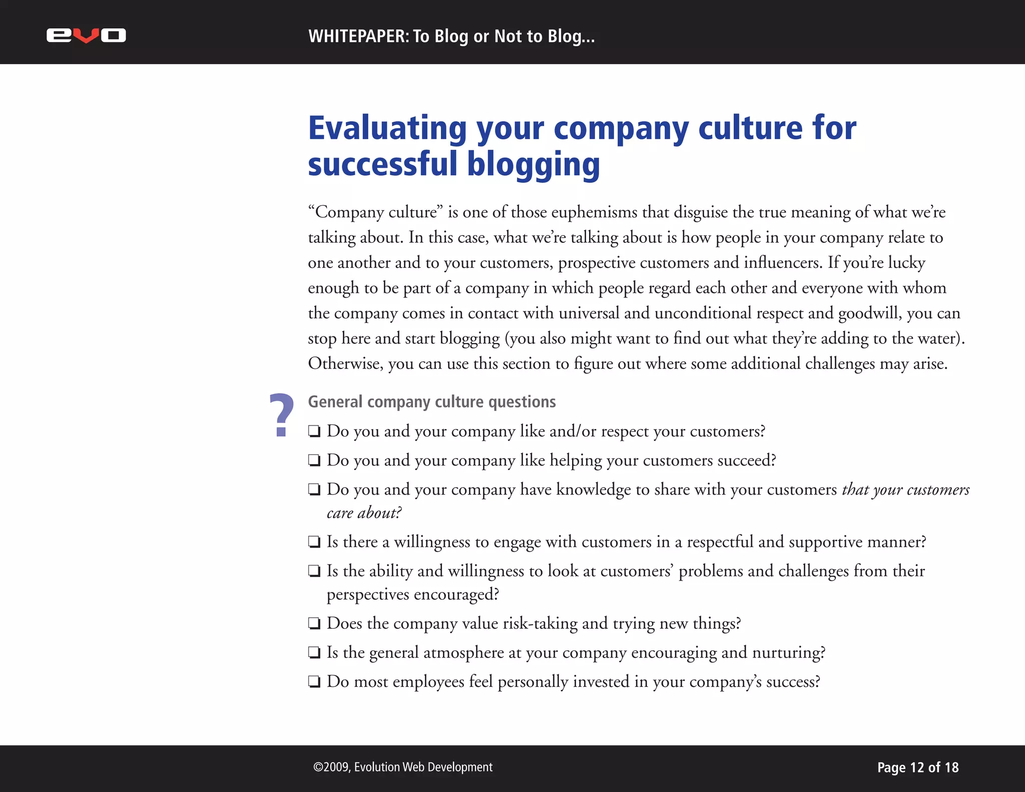 WHITEPAPER: To Blog or Not to Blog...




    Evaluating your company culture for
    successful blogging
    “Company culture” is one of those euphemisms that disguise the true meaning of what we’re
    talking about. In this case, what we’re talking about is how people in your company relate to
    one another and to your customers, prospective customers and influencers. If you’re lucky
    enough to be part of a company in which people regard each other and everyone with whom
    the company comes in contact with universal and unconditional respect and goodwill, you can
    stop here and start blogging (you also might want to find out what they’re adding to the water).
    Otherwise, you can use this section to figure out where some additional challenges may arise.


?   General company culture questions
    P

    P
        Do you and your company like and/or respect your customers?
        Do you and your company like helping your customers succeed?
    P   Do you and your company have knowledge to share with your customers that your customers
        care about?
    P   Is there a willingness to engage with customers in a respectful and supportive manner?
    P   Is the ability and willingness to look at customers’ problems and challenges from their
        perspectives encouraged?
    P   Does the company value risk-taking and trying new things?
    P   Is the general atmosphere at your company encouraging and nurturing?
    P   Do most employees feel personally invested in your company’s success?



    ©2009, Evolution Web Development                                                    Page 12 of 18
 