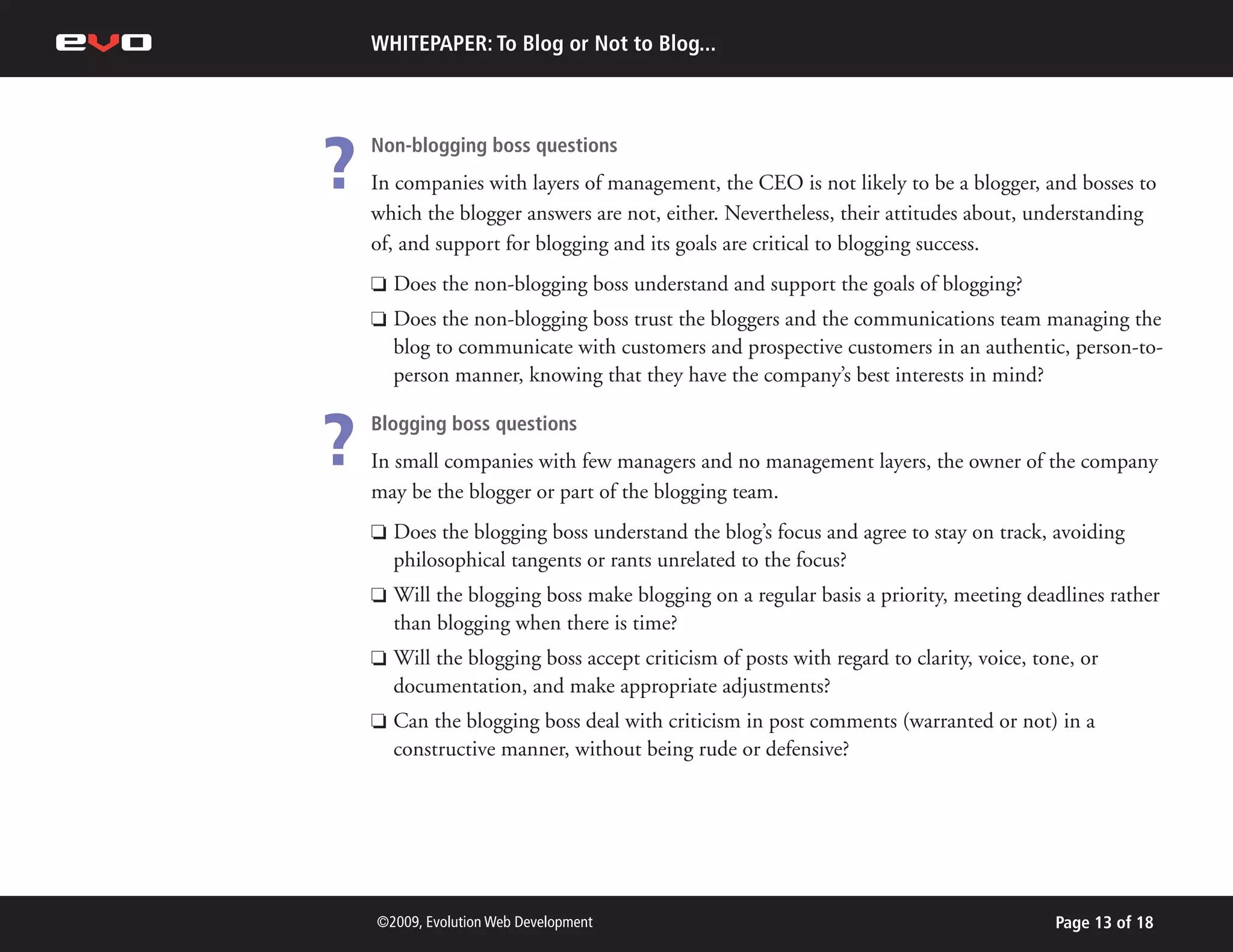 WHITEPAPER: To Blog or Not to Blog...




?   Non-blogging boss questions
    In companies with layers of management, the CEO is not likely to be a blogger, and bosses to
    which the blogger answers are not, either. Nevertheless, their attitudes about, understanding
    of, and support for blogging and its goals are critical to blogging success.
    P   Does the non-blogging boss understand and support the goals of blogging?
    P   Does the non-blogging boss trust the bloggers and the communications team managing the
        blog to communicate with customers and prospective customers in an authentic, person-to-
        person manner, knowing that they have the company’s best interests in mind?


?   Blogging boss questions
    In small companies with few managers and no management layers, the owner of the company
    may be the blogger or part of the blogging team.
    P   Does the blogging boss understand the blog’s focus and agree to stay on track, avoiding
        philosophical tangents or rants unrelated to the focus?
    P   Will the blogging boss make blogging on a regular basis a priority, meeting deadlines rather
        than blogging when there is time?
    P   Will the blogging boss accept criticism of posts with regard to clarity, voice, tone, or
        documentation, and make appropriate adjustments?
    P   Can the blogging boss deal with criticism in post comments (warranted or not) in a
        constructive manner, without being rude or defensive?




    ©2009, Evolution Web Development                                                      Page 13 of 18
 