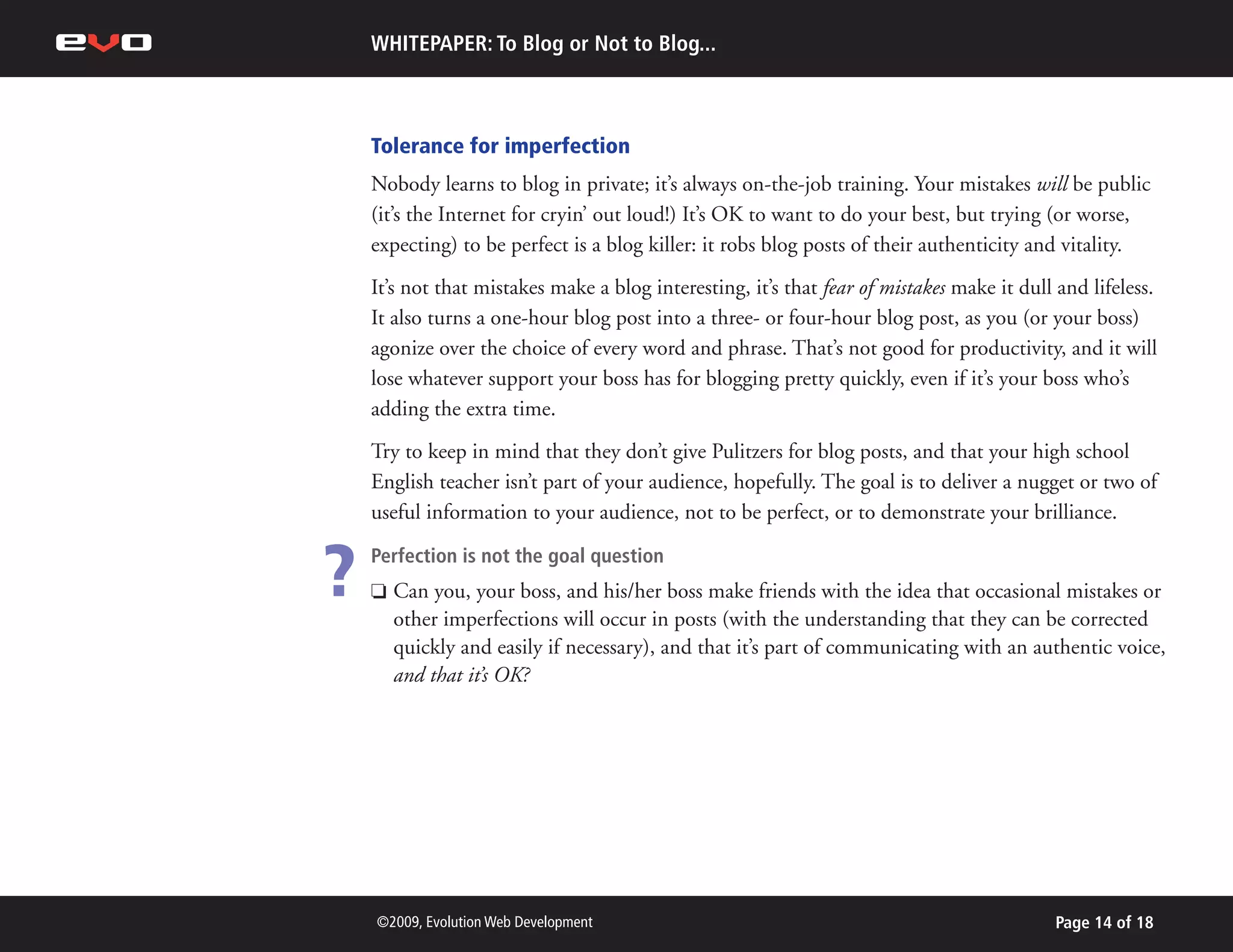 WHITEPAPER: To Blog or Not to Blog...



    Tolerance for imperfection
    Nobody learns to blog in private; it’s always on-the-job training. Your mistakes will be public
    (it’s the Internet for cryin’ out loud!) It’s OK to want to do your best, but trying (or worse,
    expecting) to be perfect is a blog killer: it robs blog posts of their authenticity and vitality.
    It’s not that mistakes make a blog interesting, it’s that fear of mistakes make it dull and lifeless.
    It also turns a one-hour blog post into a three- or four-hour blog post, as you (or your boss)
    agonize over the choice of every word and phrase. That’s not good for productivity, and it will
    lose whatever support your boss has for blogging pretty quickly, even if it’s your boss who’s
    adding the extra time.
    Try to keep in mind that they don’t give Pulitzers for blog posts, and that your high school
    English teacher isn’t part of your audience, hopefully. The goal is to deliver a nugget or two of
    useful information to your audience, not to be perfect, or to demonstrate your brilliance.


?   Perfection is not the goal question
    P   Can you, your boss, and his/her boss make friends with the idea that occasional mistakes or
        other imperfections will occur in posts (with the understanding that they can be corrected
        quickly and easily if necessary), and that it’s part of communicating with an authentic voice,
        and that it’s OK?




    ©2009, Evolution Web Development                                                       Page 14 of 18
 