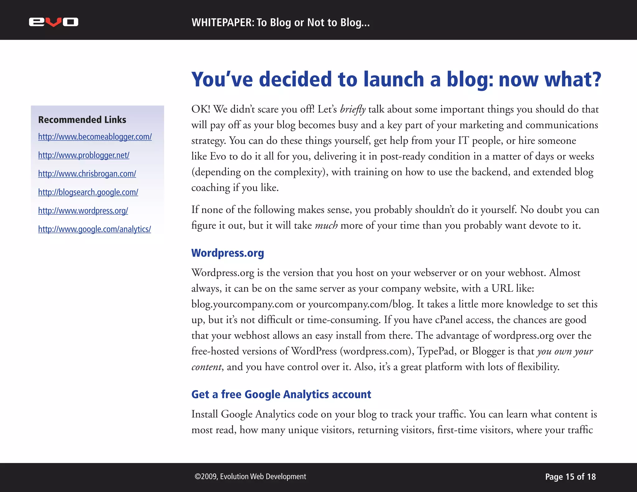 WHITEPAPER: To Blog or Not to Blog...




                                   You’ve decided to launch a blog: now what?
                                   OK! We didn’t scare you off! Let’s briefly talk about some important things you should do that
Recommended Links
                                   will pay off as your blog becomes busy and a key part of your marketing and communications
http://www.becomeablogger.com/     strategy. You can do these things yourself, get help from your IT people, or hire someone
http://www.problogger.net/         like Evo to do it all for you, delivering it in post-ready condition in a matter of days or weeks
http://www.chrisbrogan.com/        (depending on the complexity), with training on how to use the backend, and extended blog
http://blogsearch.google.com/      coaching if you like.

http://www.wordpress.org/          If none of the following makes sense, you probably shouldn’t do it yourself. No doubt you can
http://www.google.com/analytics/   figure it out, but it will take much more of your time than you probably want devote to it.

                                   Wordpress.org
                                   Wordpress.org is the version that you host on your webserver or on your webhost. Almost
                                   always, it can be on the same server as your company website, with a URL like:
                                   blog.yourcompany.com or yourcompany.com/blog. It takes a little more knowledge to set this
                                   up, but it’s not difficult or time-consuming. If you have cPanel access, the chances are good
                                   that your webhost allows an easy install from there. The advantage of wordpress.org over the
                                   free-hosted versions of WordPress (wordpress.com), TypePad, or Blogger is that you own your
                                   content, and you have control over it. Also, it’s a great platform with lots of flexibility.

                                   Get a free Google Analytics account
                                   Install Google Analytics code on your blog to track your traffic. You can learn what content is
                                   most read, how many unique visitors, returning visitors, first-time visitors, where your traffic



                                   ©2009, Evolution Web Development                                                    Page 15 of 18
 