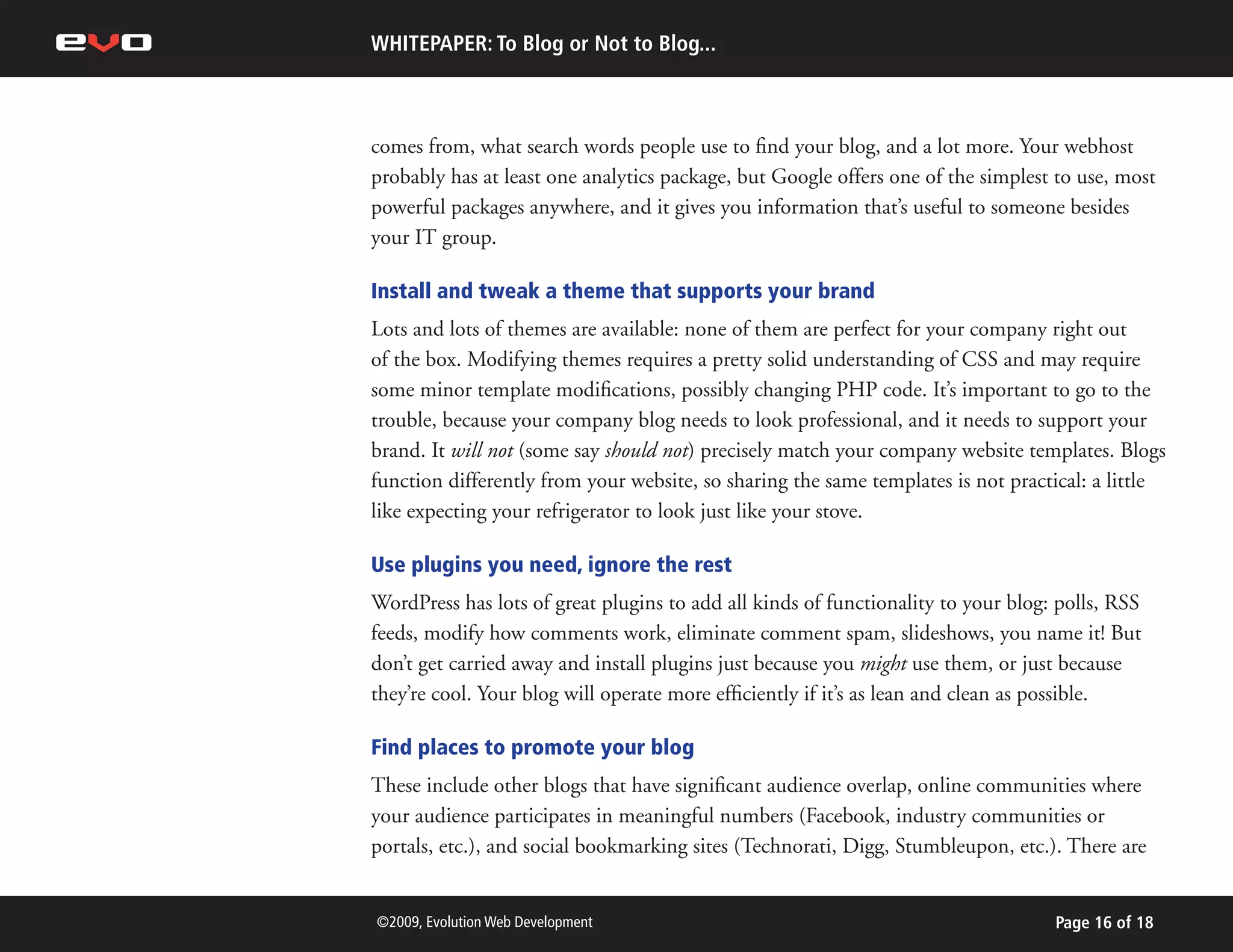 WHITEPAPER: To Blog or Not to Blog...



comes from, what search words people use to find your blog, and a lot more. Your webhost
probably has at least one analytics package, but Google offers one of the simplest to use, most
powerful packages anywhere, and it gives you information that’s useful to someone besides
your IT group.

Install and tweak a theme that supports your brand
Lots and lots of themes are available: none of them are perfect for your company right out
of the box. Modifying themes requires a pretty solid understanding of CSS and may require
some minor template modifications, possibly changing PHP code. It’s important to go to the
trouble, because your company blog needs to look professional, and it needs to support your
brand. It will not (some say should not) precisely match your company website templates. Blogs
function differently from your website, so sharing the same templates is not practical: a little
like expecting your refrigerator to look just like your stove.

Use plugins you need, ignore the rest
WordPress has lots of great plugins to add all kinds of functionality to your blog: polls, RSS
feeds, modify how comments work, eliminate comment spam, slideshows, you name it! But
don’t get carried away and install plugins just because you might use them, or just because
they’re cool. Your blog will operate more efficiently if it’s as lean and clean as possible.

Find places to promote your blog
These include other blogs that have significant audience overlap, online communities where
your audience participates in meaningful numbers (Facebook, industry communities or
portals, etc.), and social bookmarking sites (Technorati, Digg, Stumbleupon, etc.). There are


©2009, Evolution Web Development                                                   Page 16 of 18
 