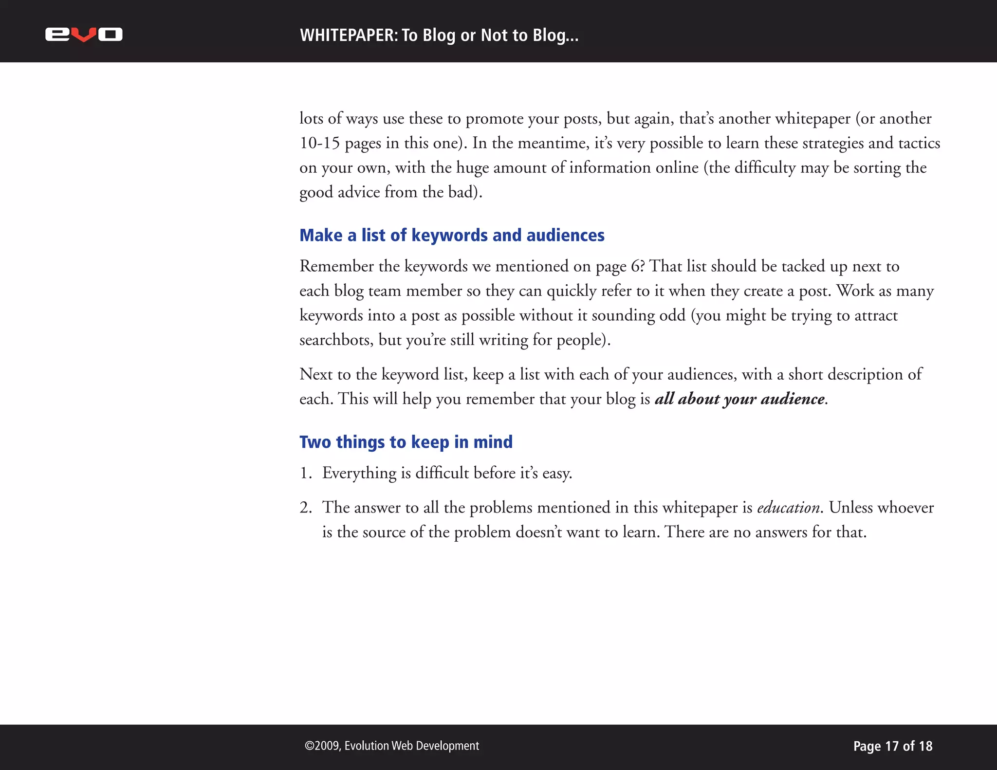 WHITEPAPER: To Blog or Not to Blog...



lots of ways use these to promote your posts, but again, that’s another whitepaper (or another
10-15 pages in this one). In the meantime, it’s very possible to learn these strategies and tactics
on your own, with the huge amount of information online (the difficulty may be sorting the
good advice from the bad).

Make a list of keywords and audiences
Remember the keywords we mentioned on page 6? That list should be tacked up next to
each blog team member so they can quickly refer to it when they create a post. Work as many
keywords into a post as possible without it sounding odd (you might be trying to attract
searchbots, but you’re still writing for people).
Next to the keyword list, keep a list with each of your audiences, with a short description of
each. This will help you remember that your blog is all about your audience.

Two things to keep in mind
1. Everything is difficult before it’s easy.
2. The answer to all the problems mentioned in this whitepaper is education. Unless whoever
   is the source of the problem doesn’t want to learn. There are no answers for that.




©2009, Evolution Web Development                                                     Page 17 of 18
 