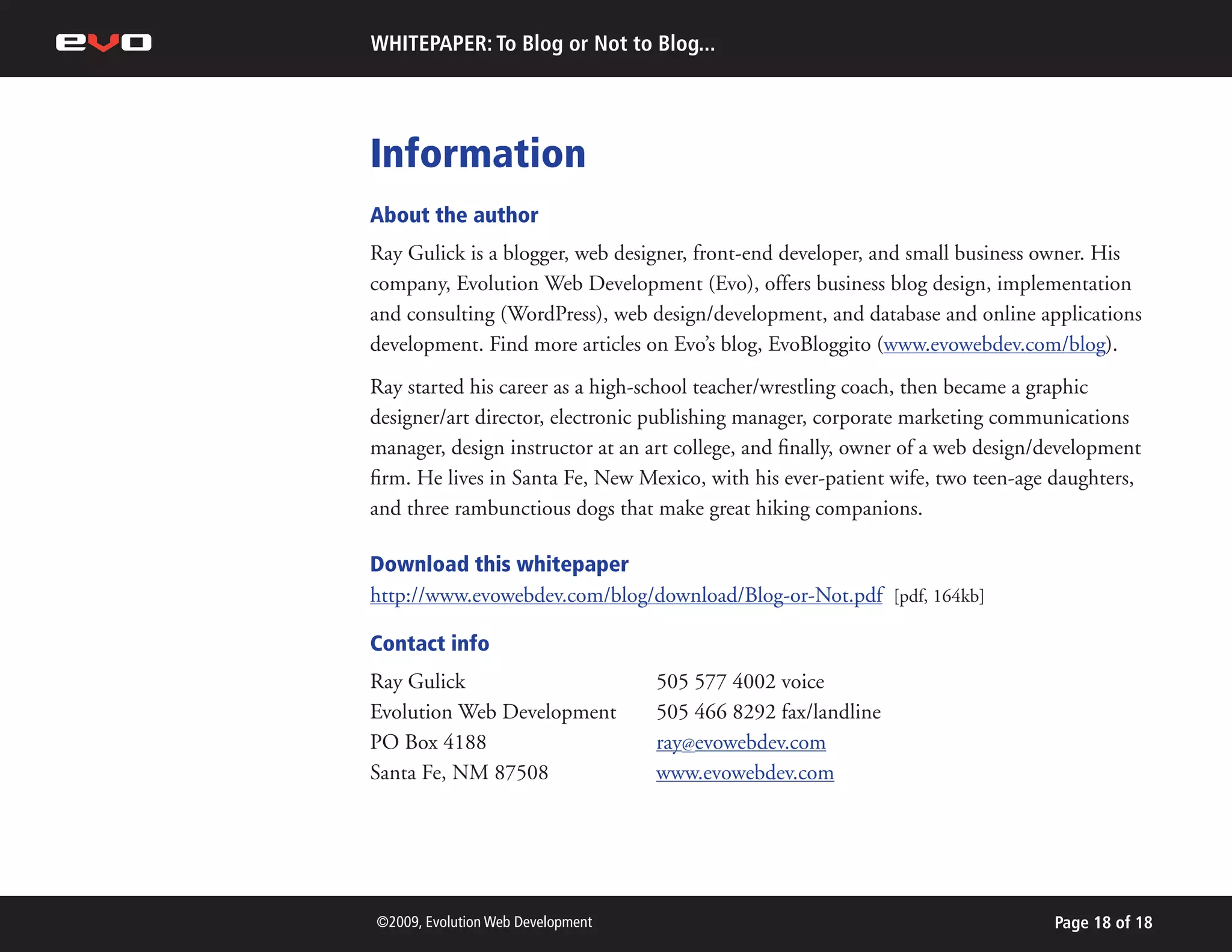 WHITEPAPER: To Blog or Not to Blog...




Information
About the author
Ray Gulick is a blogger, web designer, front-end developer, and small business owner. His
company, Evolution Web Development (Evo), offers business blog design, implementation
and consulting (WordPress), web design/development, and database and online applications
development. Find more articles on Evo’s blog, EvoBloggito (www.evowebdev.com/blog).
Ray started his career as a high-school teacher/wrestling coach, then became a graphic
designer/art director, electronic publishing manager, corporate marketing communications
manager, design instructor at an art college, and finally, owner of a web design/development
firm. He lives in Santa Fe, New Mexico, with his ever-patient wife, two teen-age daughters,
and three rambunctious dogs that make great hiking companions.

Download this whitepaper
http://www.evowebdev.com/blog/download/Blog-or-Not.pdf [pdf, 164kb]

Contact info
Ray Gulick                         505 577 4002 voice
Evolution Web Development          505 466 8292 fax/landline
PO Box 4188                        ray@evowebdev.com
Santa Fe, NM 87508                 www.evowebdev.com




©2009, Evolution Web Development                                                 Page 18 of 18
 