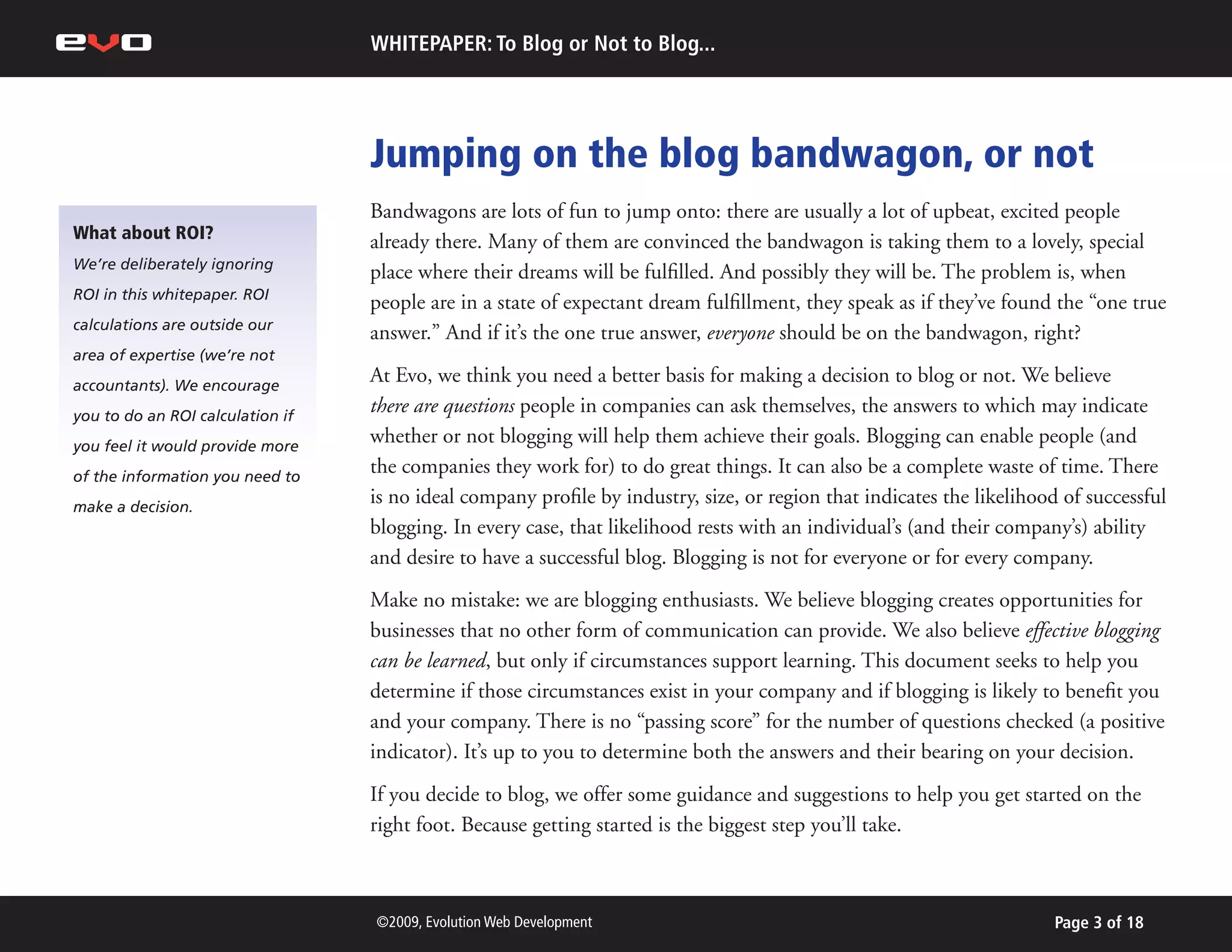 WHITEPAPER: To Blog or Not to Blog...




                                  Jumping on the blog bandwagon, or not
                                  Bandwagons are lots of fun to jump onto: there are usually a lot of upbeat, excited people
What about ROI?                   already there. Many of them are convinced the bandwagon is taking them to a lovely, special
We’re deliberately ignoring
                                  place where their dreams will be fulfilled. And possibly they will be. The problem is, when
ROI in this whitepaper. ROI
                                  people are in a state of expectant dream fulfillment, they speak as if they’ve found the “one true
calculations are outside our
                                  answer.” And if it’s the one true answer, everyone should be on the bandwagon, right?
area of expertise (we’re not
accountants). We encourage
                                  At Evo, we think you need a better basis for making a decision to blog or not. We believe
you to do an ROI calculation if
                                  there are questions people in companies can ask themselves, the answers to which may indicate
you feel it would provide more
                                  whether or not blogging will help them achieve their goals. Blogging can enable people (and
of the information you need to
                                  the companies they work for) to do great things. It can also be a complete waste of time. There
make a decision.
                                  is no ideal company profile by industry, size, or region that indicates the likelihood of successful
                                  blogging. In every case, that likelihood rests with an individual’s (and their company’s) ability
                                  and desire to have a successful blog. Blogging is not for everyone or for every company.
                                  Make no mistake: we are blogging enthusiasts. We believe blogging creates opportunities for
                                  businesses that no other form of communication can provide. We also believe effective blogging
                                  can be learned, but only if circumstances support learning. This document seeks to help you
                                  determine if those circumstances exist in your company and if blogging is likely to benefit you
                                  and your company. There is no “passing score” for the number of questions checked (a positive
                                  indicator). It’s up to you to determine both the answers and their bearing on your decision.
                                  If you decide to blog, we offer some guidance and suggestions to help you get started on the
                                  right foot. Because getting started is the biggest step you’ll take.



                                  ©2009, Evolution Web Development                                                     Page 3 of 18
 