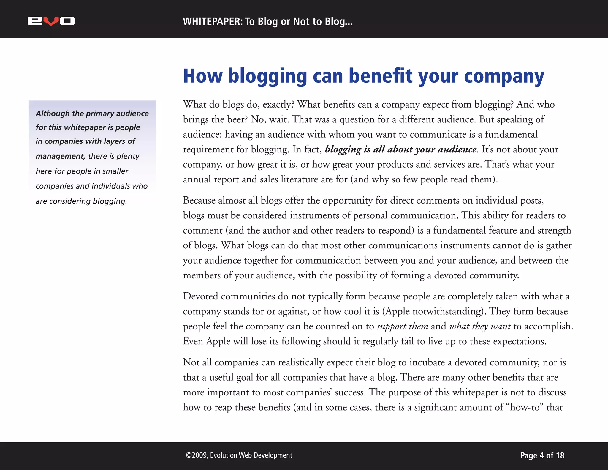 WHITEPAPER: To Blog or Not to Blog...




                                How blogging can benefit your company
                                What do blogs do, exactly? What benefits can a company expect from blogging? And who
Although the primary audience
                                brings the beer? No, wait. That was a question for a different audience. But speaking of
for this whitepaper is people
                                audience: having an audience with whom you want to communicate is a fundamental
in companies with layers of
                                requirement for blogging. In fact, blogging is all about your audience. It’s not about your
management, there is plenty
                                company, or how great it is, or how great your products and services are. That’s what your
here for people in smaller
                                annual report and sales literature are for (and why so few people read them).
companies and individuals who
are considering blogging.       Because almost all blogs offer the opportunity for direct comments on individual posts,
                                blogs must be considered instruments of personal communication. This ability for readers to
                                comment (and the author and other readers to respond) is a fundamental feature and strength
                                of blogs. What blogs can do that most other communications instruments cannot do is gather
                                your audience together for communication between you and your audience, and between the
                                members of your audience, with the possibility of forming a devoted community.
                                Devoted communities do not typically form because people are completely taken with what a
                                company stands for or against, or how cool it is (Apple notwithstanding). They form because
                                people feel the company can be counted on to support them and what they want to accomplish.
                                Even Apple will lose its following should it regularly fail to live up to these expectations.
                                Not all companies can realistically expect their blog to incubate a devoted community, nor is
                                that a useful goal for all companies that have a blog. There are many other benefits that are
                                more important to most companies’ success. The purpose of this whitepaper is not to discuss
                                how to reap these benefits (and in some cases, there is a significant amount of “how-to” that



                                ©2009, Evolution Web Development                                                 Page 4 of 18
 