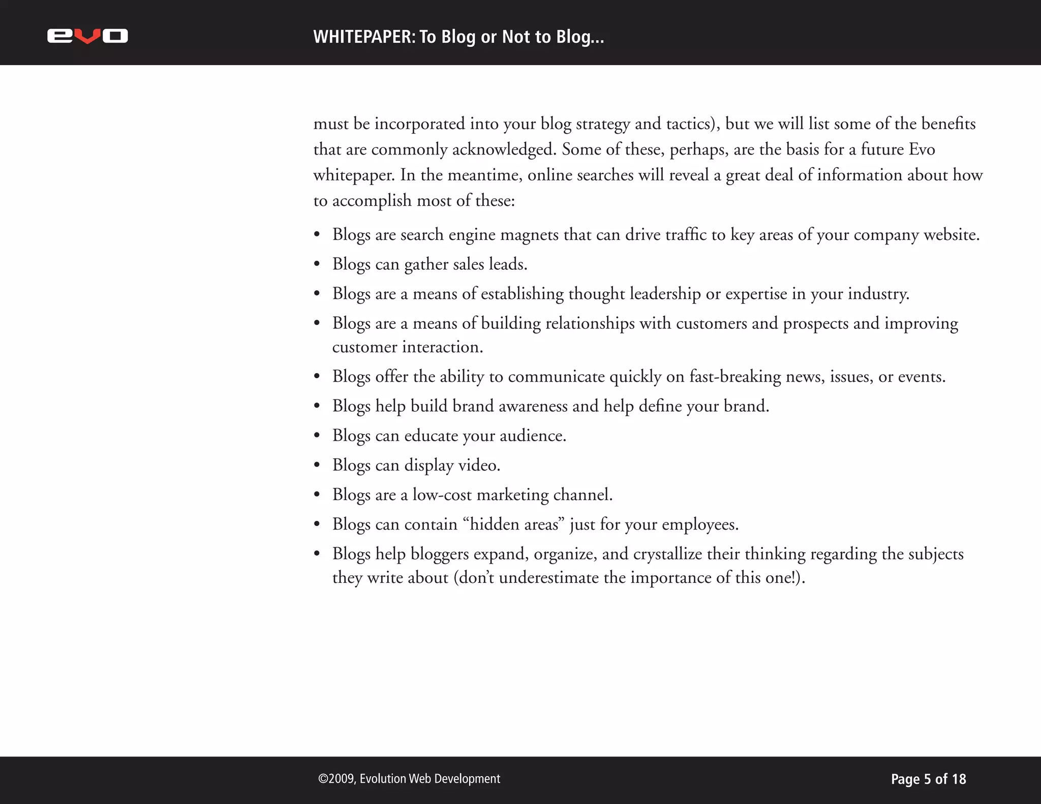 WHITEPAPER: To Blog or Not to Blog...



must be incorporated into your blog strategy and tactics), but we will list some of the benefits
that are commonly acknowledged. Some of these, perhaps, are the basis for a future Evo
whitepaper. In the meantime, online searches will reveal a great deal of information about how
to accomplish most of these:
•	 Blogs are search engine magnets that can drive traffic to key areas of your company website.
•	 Blogs can gather sales leads.
•	 Blogs are a means of establishing thought leadership or expertise in your industry.
•	 Blogs are a means of building relationships with customers and prospects and improving
   customer interaction.
•	 Blogs offer the ability to communicate quickly on fast-breaking news, issues, or events.
•	 Blogs help build brand awareness and help define your brand.
•	 Blogs can educate your audience.
•	 Blogs can display video.
•	 Blogs are a low-cost marketing channel.
•	 Blogs can contain “hidden areas” just for your employees.
•	 Blogs help bloggers expand, organize, and crystallize their thinking regarding the subjects
   they write about (don’t underestimate the importance of this one!).




©2009, Evolution Web Development                                                   Page 5 of 18
 