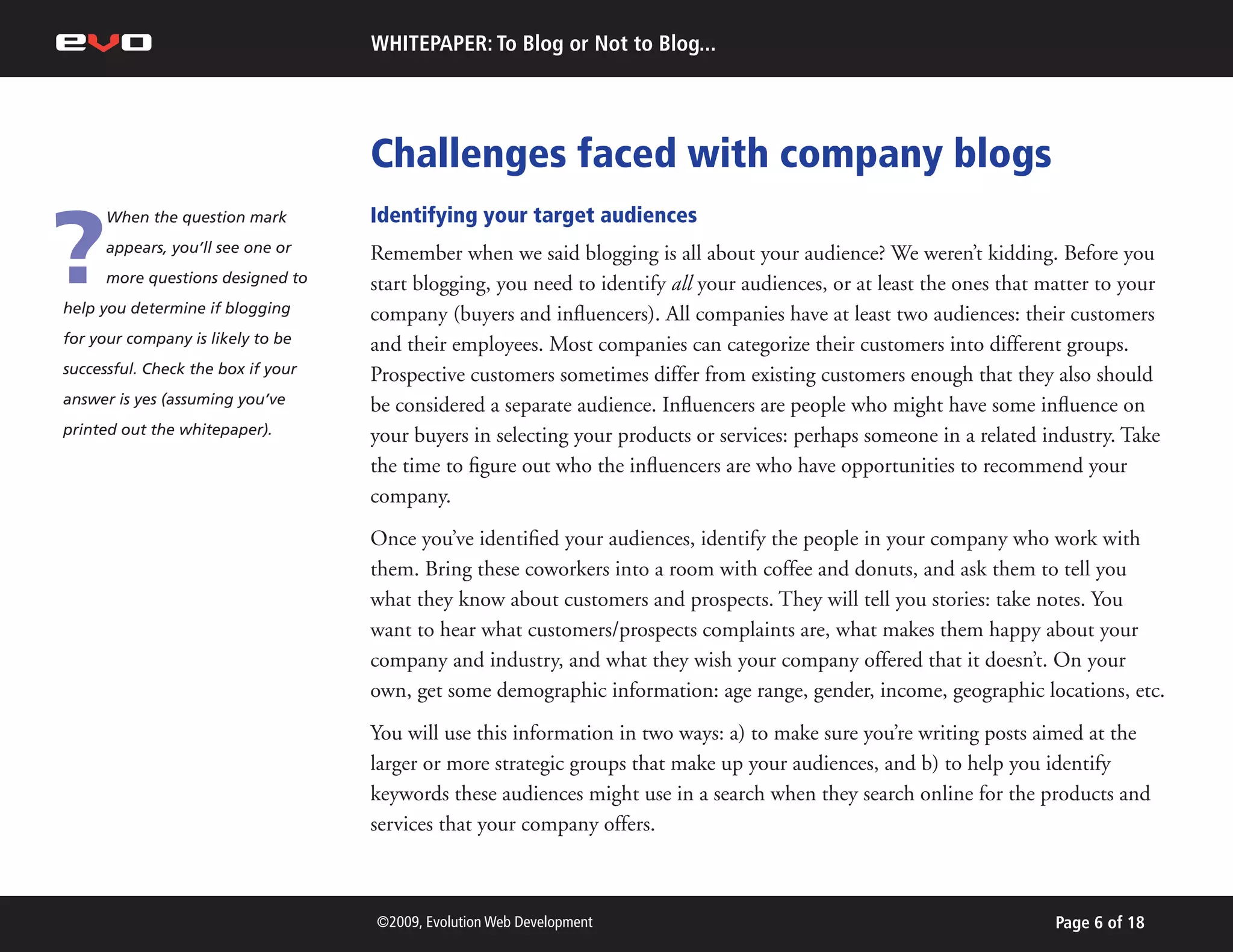 WHITEPAPER: To Blog or Not to Blog...




                                    Challenges faced with company blogs

?
      When the question mark        Identifying your target audiences
      appears, you’ll see one or    Remember when we said blogging is all about your audience? We weren’t kidding. Before you
      more questions designed to    start blogging, you need to identify all your audiences, or at least the ones that matter to your
help you determine if blogging      company (buyers and influencers). All companies have at least two audiences: their customers
for your company is likely to be    and their employees. Most companies can categorize their customers into different groups.
successful. Check the box if your   Prospective customers sometimes differ from existing customers enough that they also should
answer is yes (assuming you’ve      be considered a separate audience. Influencers are people who might have some influence on
printed out the whitepaper).        your buyers in selecting your products or services: perhaps someone in a related industry. Take
                                    the time to figure out who the influencers are who have opportunities to recommend your
                                    company.
                                    Once you’ve identified your audiences, identify the people in your company who work with
                                    them. Bring these coworkers into a room with coffee and donuts, and ask them to tell you
                                    what they know about customers and prospects. They will tell you stories: take notes. You
                                    want to hear what customers/prospects complaints are, what makes them happy about your
                                    company and industry, and what they wish your company offered that it doesn’t. On your
                                    own, get some demographic information: age range, gender, income, geographic locations, etc.
                                    You will use this information in two ways: a) to make sure you’re writing posts aimed at the
                                    larger or more strategic groups that make up your audiences, and b) to help you identify
                                    keywords these audiences might use in a search when they search online for the products and
                                    services that your company offers.



                                    ©2009, Evolution Web Development                                                    Page 6 of 18
 
