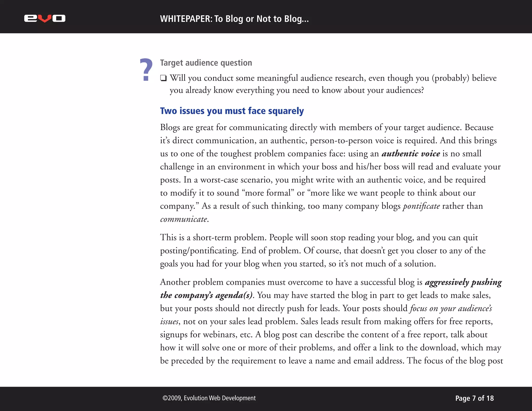 WHITEPAPER: To Blog or Not to Blog...




?   Target audience question
    P   Will you conduct some meaningful audience research, even though you (probably) believe
        you already know everything you need to know about your audiences?

    Two issues you must face squarely
    Blogs are great for communicating directly with members of your target audience. Because
    it’s direct communication, an authentic, person-to-person voice is required. And this brings
    us to one of the toughest problem companies face: using an authentic voice is no small
    challenge in an environment in which your boss and his/her boss will read and evaluate your
    posts. In a worst-case scenario, you might write with an authentic voice, and be required
    to modify it to sound “more formal” or “more like we want people to think about our
    company.” As a result of such thinking, too many company blogs pontificate rather than
    communicate.
    This is a short-term problem. People will soon stop reading your blog, and you can quit
    posting/pontificating. End of problem. Of course, that doesn’t get you closer to any of the
    goals you had for your blog when you started, so it’s not much of a solution.
    Another problem companies must overcome to have a successful blog is aggressively pushing
    the company’s agenda(s). You may have started the blog in part to get leads to make sales,
    but your posts should not directly push for leads. Your posts should focus on your audience’s
    issues, not on your sales lead problem. Sales leads result from making offers for free reports,
    signups for webinars, etc. A blog post can describe the content of a free report, talk about
    how it will solve one or more of their problems, and offer a link to the download, which may
    be preceded by the requirement to leave a name and email address. The focus of the blog post


    ©2009, Evolution Web Development                                                  Page 7 of 18
 