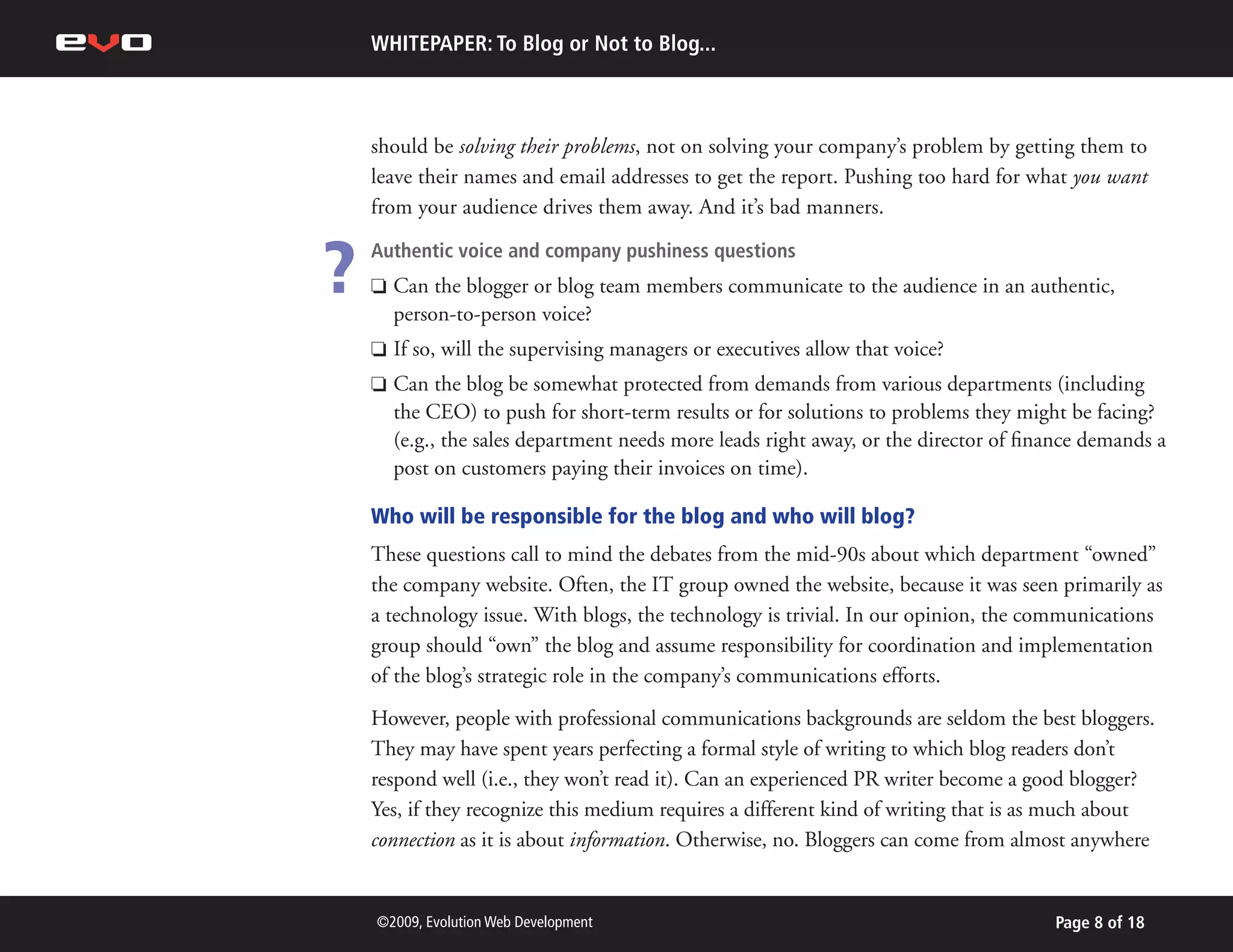WHITEPAPER: To Blog or Not to Blog...



    should be solving their problems, not on solving your company’s problem by getting them to
    leave their names and email addresses to get the report. Pushing too hard for what you want
    from your audience drives them away. And it’s bad manners.


?   Authentic voice and company pushiness questions
    P   Can the blogger or blog team members communicate to the audience in an authentic,
        person-to-person voice?
    P   If so, will the supervising managers or executives allow that voice?
    P   Can the blog be somewhat protected from demands from various departments (including
        the CEO) to push for short-term results or for solutions to problems they might be facing?
        (e.g., the sales department needs more leads right away, or the director of finance demands a
        post on customers paying their invoices on time).

    Who will be responsible for the blog and who will blog?
    These questions call to mind the debates from the mid-90s about which department “owned”
    the company website. Often, the IT group owned the website, because it was seen primarily as
    a technology issue. With blogs, the technology is trivial. In our opinion, the communications
    group should “own” the blog and assume responsibility for coordination and implementation
    of the blog’s strategic role in the company’s communications efforts.
    However, people with professional communications backgrounds are seldom the best bloggers.
    They may have spent years perfecting a formal style of writing to which blog readers don’t
    respond well (i.e., they won’t read it). Can an experienced PR writer become a good blogger?
    Yes, if they recognize this medium requires a different kind of writing that is as much about
    connection as it is about information. Otherwise, no. Bloggers can come from almost anywhere


    ©2009, Evolution Web Development                                                   Page 8 of 18
 