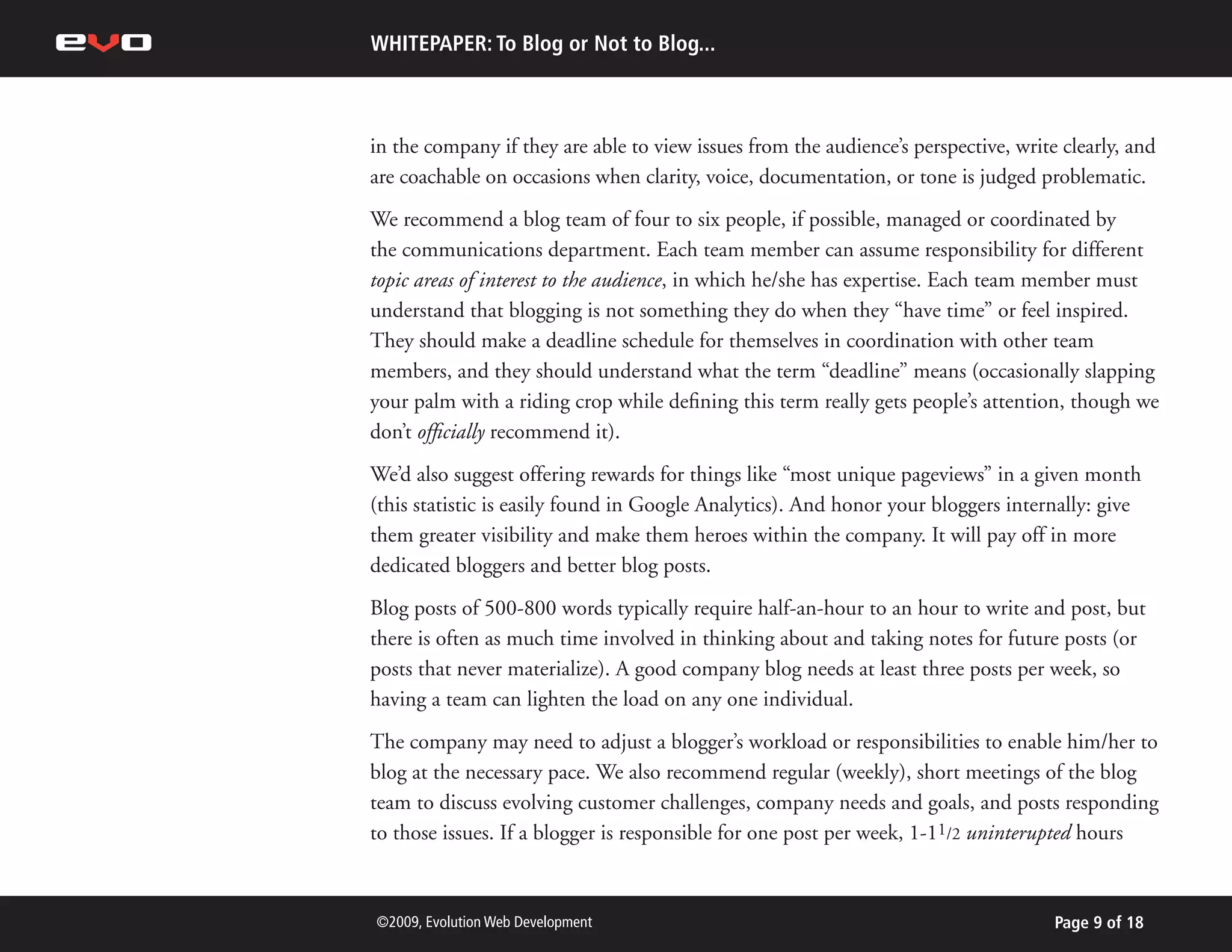 WHITEPAPER: To Blog or Not to Blog...



in the company if they are able to view issues from the audience’s perspective, write clearly, and
are coachable on occasions when clarity, voice, documentation, or tone is judged problematic.
We recommend a blog team of four to six people, if possible, managed or coordinated by
the communications department. Each team member can assume responsibility for different
topic areas of interest to the audience, in which he/she has expertise. Each team member must
understand that blogging is not something they do when they “have time” or feel inspired.
They should make a deadline schedule for themselves in coordination with other team
members, and they should understand what the term “deadline” means (occasionally slapping
your palm with a riding crop while defining this term really gets people’s attention, though we
don’t officially recommend it).
We’d also suggest offering rewards for things like “most unique pageviews” in a given month
(this statistic is easily found in Google Analytics). And honor your bloggers internally: give
them greater visibility and make them heroes within the company. It will pay off in more
dedicated bloggers and better blog posts.
Blog posts of 500-800 words typically require half-an-hour to an hour to write and post, but
there is often as much time involved in thinking about and taking notes for future posts (or
posts that never materialize). A good company blog needs at least three posts per week, so
having a team can lighten the load on any one individual.
The company may need to adjust a blogger’s workload or responsibilities to enable him/her to
blog at the necessary pace. We also recommend regular (weekly), short meetings of the blog
team to discuss evolving customer challenges, company needs and goals, and posts responding
to those issues. If a blogger is responsible for one post per week, 1-11/2 uninterupted hours



©2009, Evolution Web Development                                                     Page 9 of 18
 