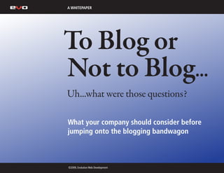 A WHITEPAPER




To Blog or
Not to Blog...
Uh...what were those questions?

What your company should consider before
jumping onto the blogging bandwagon



©2009, Evolution Web Development
 