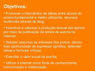 Objetivos: Promover o intercâmbio de idéias entre alunos do ensino fundamental e médio utilizando  recursos multimídia através do blog; Incentivar e valorizar a produção textual dos alunos por meio da publicação de textos de autoria na Internet; Debater assuntos de interesse dos jovens  dando-lhes oportunidade de expressar opiniões, defender idéias e formular críticas; Exercitar o valor social da escrita; Utilizar a internet como fonte de conhecimento, comunicação e colaboração. 