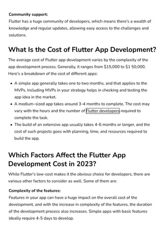 Community support:

Flutter has a huge community of developers, which means there's a wealth of
knowledge and regular updates, allowing easy access to the challenges and
solutions.
Complexity of the features:

Features in your app can have a huge impact on the overall cost of the
development, and with the increase in complexity of the features, the duration
of the development process also increases. Simple apps with basic features
ideally require 4-5 days to develop.
What Is the Cost of Flutter App Development?
Which Factors Affect the Flutter App
Development Cost in 2023?
The average cost of Flutter app development varies by the complexity of the
app development process. Generally, it ranges from $15,000 to $1 50,000.
Here's a breakdown of the cost of different apps:
While Flutter's low-cost makes it the obvious choice for developers, there are
various other factors to consider as well. Some of them are:
A simple app generally takes one to two months, and that applies to the
MVPs. Including MVPs in your strategy helps in checking and testing the
app idea in the market.
A medium–sized app takes around 3-4 months to complete. The cost may
vary with the hours and the number of Flutter developers required to
complete the task.
The build of an extensive app usually takes 4-6 months or longer, and the
cost of such projects goes with planning, time, and resources required to
build the app.
 